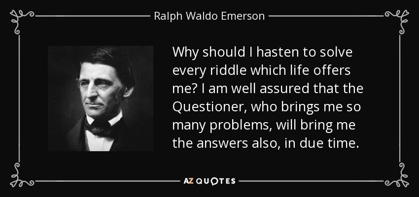 Why should I hasten to solve every riddle which life offers me? I am well assured that the Questioner, who brings me so many problems, will bring me the answers also, in due time. - Ralph Waldo Emerson