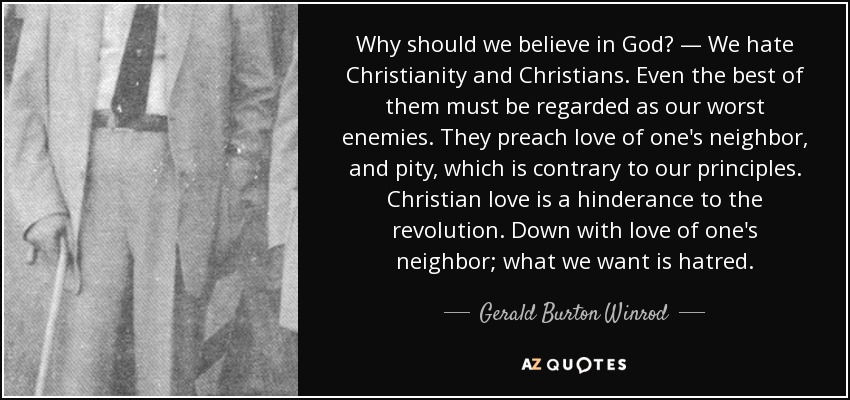 Why should we believe in God? — We hate Christianity and Christians. Even the best of them must be regarded as our worst enemies. They preach love of one's neighbor, and pity, which is contrary to our principles. Christian love is a hinderance to the revolution. Down with love of one's neighbor; what we want is hatred. - Gerald Burton Winrod