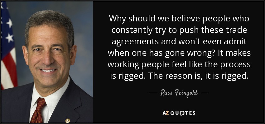 Why should we believe people who constantly try to push these trade agreements and won't even admit when one has gone wrong? It makes working people feel like the process is rigged. The reason is, it is rigged. - Russ Feingold