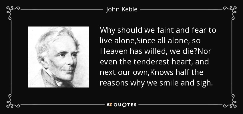 Why should we faint and fear to live alone,Since all alone, so Heaven has willed, we die?Nor even the tenderest heart, and next our own,Knows half the reasons why we smile and sigh. - John Keble