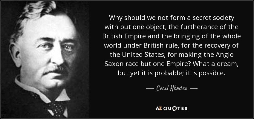 Why should we not form a secret society with but one object, the furtherance of the British Empire and the bringing of the whole world under British rule, for the recovery of the United States, for making the Anglo Saxon race but one Empire? What a dream, but yet it is probable; it is possible. - Cecil Rhodes