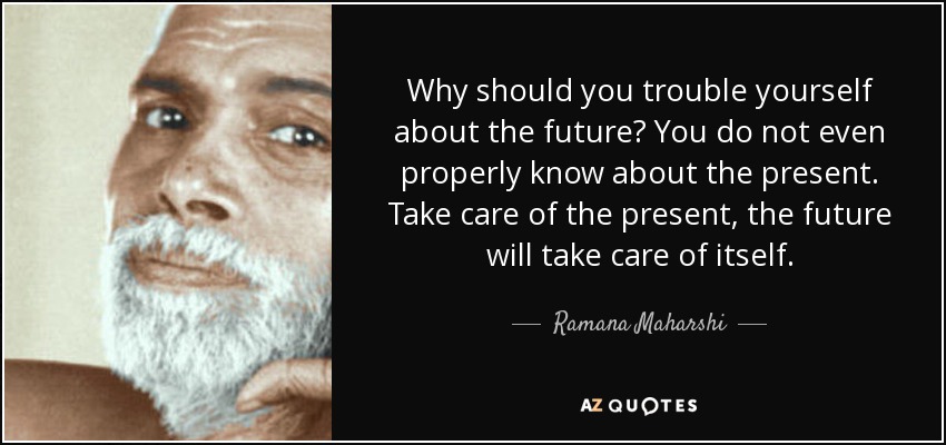 Why should you trouble yourself about the future? You do not even properly know about the present. Take care of the present, the future will take care of itself. - Ramana Maharshi