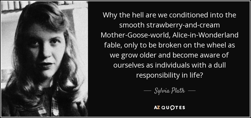Why the hell are we conditioned into the smooth strawberry-and-cream Mother-Goose-world, Alice-in-Wonderland fable, only to be broken on the wheel as we grow older and become aware of ourselves as individuals with a dull responsibility in life? - Sylvia Plath