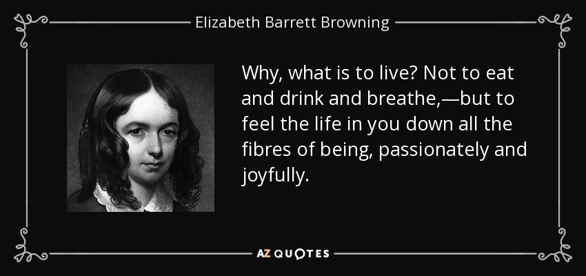 Why, what is to live? Not to eat and drink and breathe,—but to feel the life in you down all the fibres of being, passionately and joyfully. - Elizabeth Barrett Browning