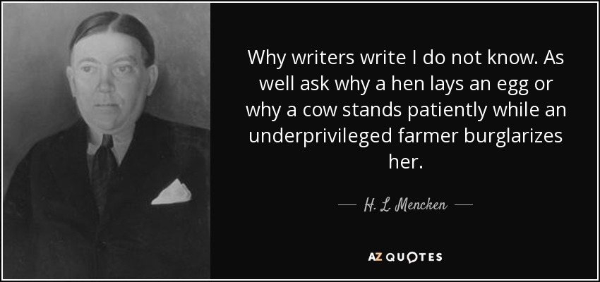 Why writers write I do not know. As well ask why a hen lays an egg or why a cow stands patiently while an underprivileged farmer burglarizes her. - H. L. Mencken