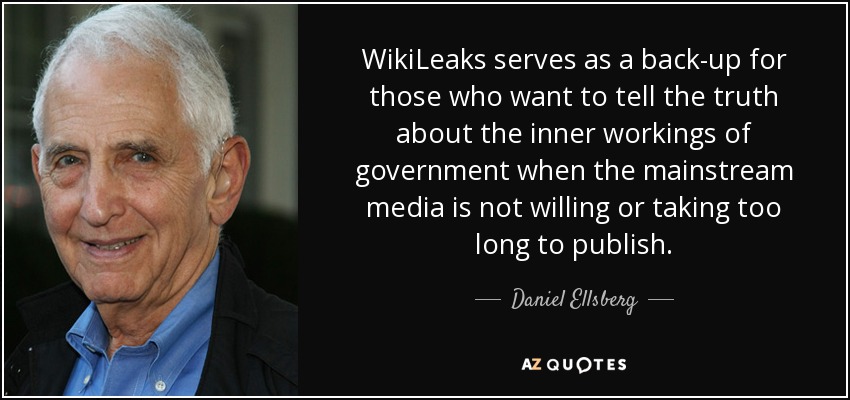 WikiLeaks serves as a back-up for those who want to tell the truth about the inner workings of government when the mainstream media is not willing or taking too long to publish. - Daniel Ellsberg