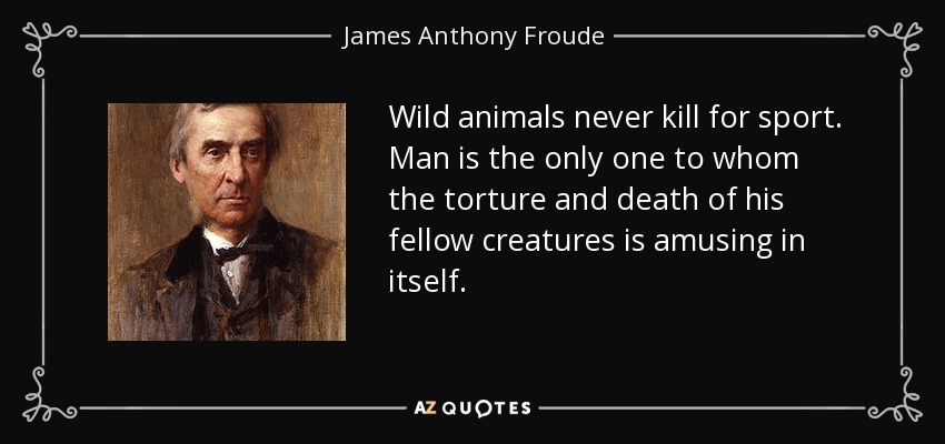 Wild animals never kill for sport. Man is the only one to whom the torture and death of his fellow creatures is amusing in itself. - James Anthony Froude