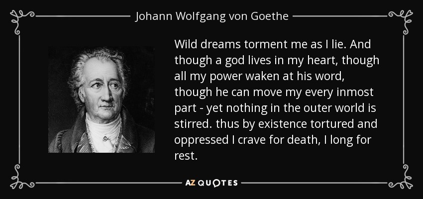 Wild dreams torment me as I lie. And though a god lives in my heart, though all my power waken at his word, though he can move my every inmost part - yet nothing in the outer world is stirred. thus by existence tortured and oppressed I crave for death, I long for rest. - Johann Wolfgang von Goethe