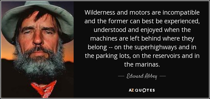 Wilderness and motors are incompatible and the former can best be experienced, understood and enjoyed when the machines are left behind where they belong -- on the superhighways and in the parking lots, on the reservoirs and in the marinas. - Edward Abbey