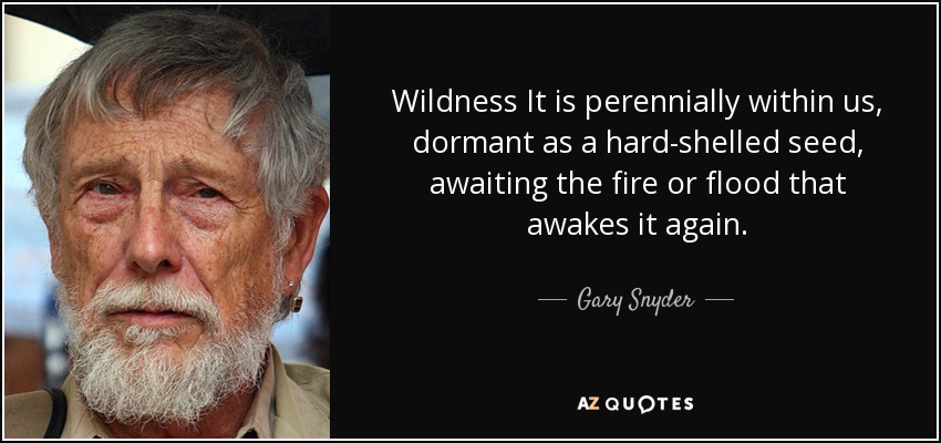 Wildness It is perennially within us, dormant as a hard-shelled seed, awaiting the fire or flood that awakes it again. - Gary Snyder