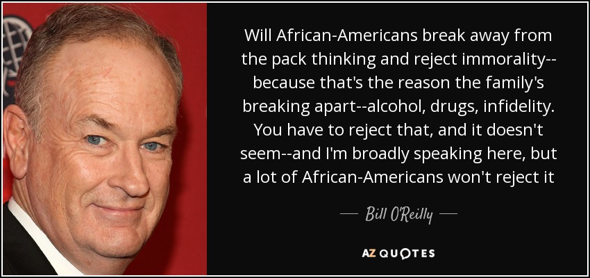 Will African-Americans break away from the pack thinking and reject immorality-- because that's the reason the family's breaking apart--alcohol, drugs, infidelity. You have to reject that, and it doesn't seem--and I'm broadly speaking here, but a lot of African-Americans won't reject it - Bill O'Reilly