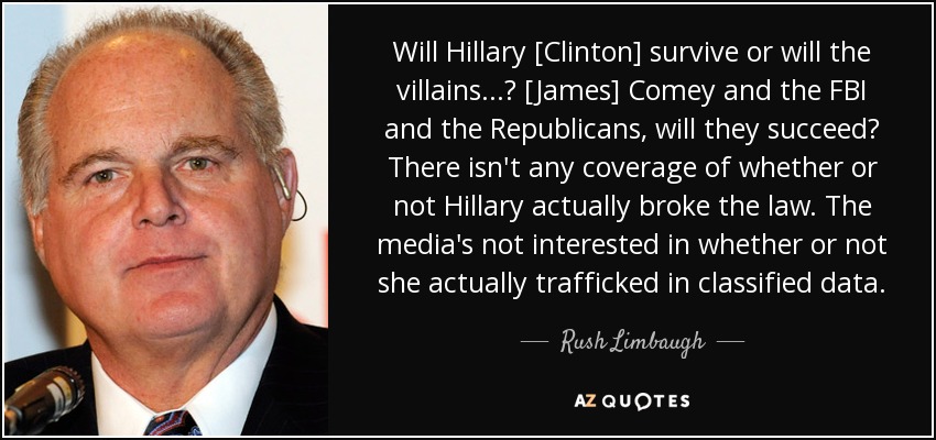Will Hillary [Clinton] survive or will the villains...? [James] Comey and the FBI and the Republicans, will they succeed? There isn't any coverage of whether or not Hillary actually broke the law. The media's not interested in whether or not she actually trafficked in classified data. - Rush Limbaugh