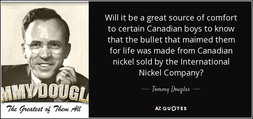 Will it be a great source of comfort to certain Canadian boys to know that the bullet that maimed them for life was made from Canadian nickel sold by the International Nickel Company? - Tommy Douglas