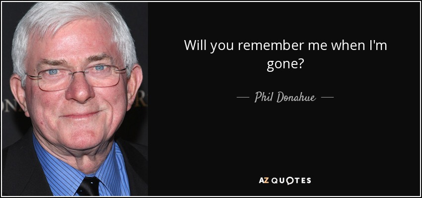 Will you remember me when I'm gone? - Phil Donahue