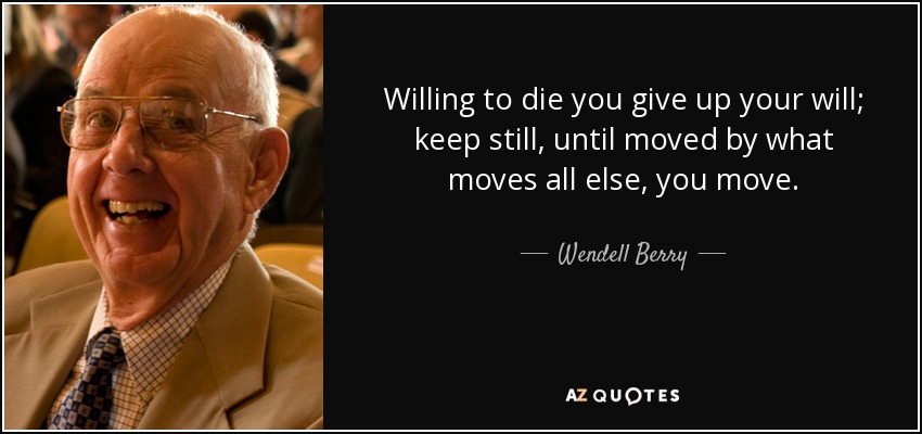 Willing to die you give up your will; keep still, until moved by what moves all else, you move. - Wendell Berry