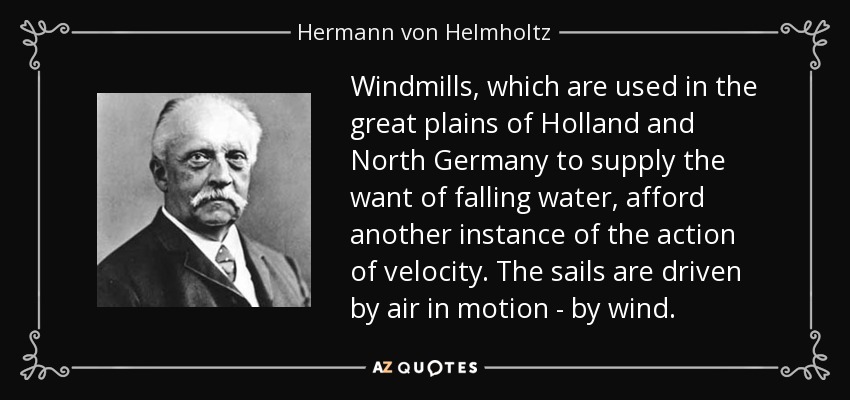 Windmills, which are used in the great plains of Holland and North Germany to supply the want of falling water, afford another instance of the action of velocity. The sails are driven by air in motion - by wind. - Hermann von Helmholtz