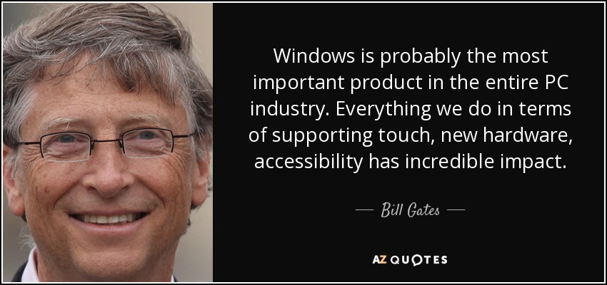 Windows is probably the most important product in the entire PC industry. Everything we do in terms of supporting touch, new hardware, accessibility has incredible impact. - Bill Gates