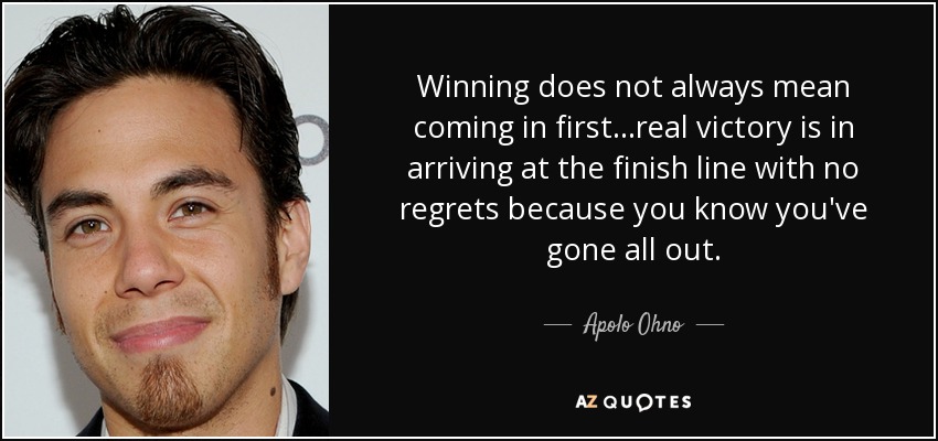 Winning does not always mean coming in first...real victory is in arriving at the finish line with no regrets because you know you've gone all out. - Apolo Ohno