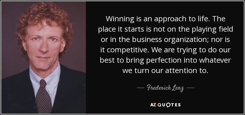 Winning is an approach to life. The place it starts is not on the playing field or in the business organization; nor is it competitive. We are trying to do our best to bring perfection into whatever we turn our attention to. - Frederick Lenz