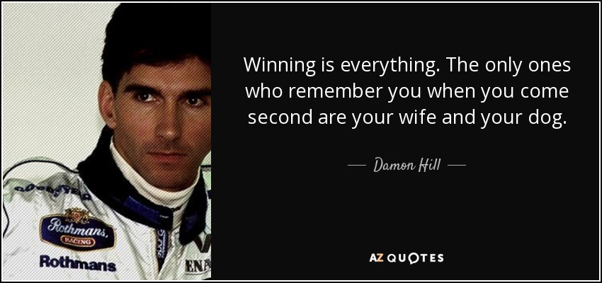 Winning is everything. The only ones who remember you when you come second are your wife and your dog. - Damon Hill