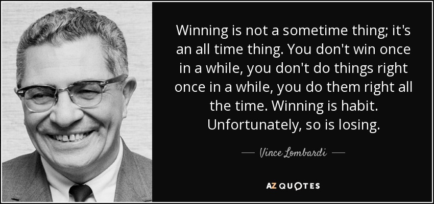 Winning is not a sometime thing; it's an all time thing. You don't win once in a while, you don't do things right once in a while, you do them right all the time. Winning is habit. Unfortunately, so is losing. - Vince Lombardi