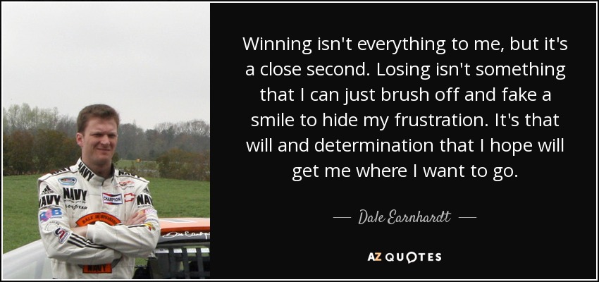 Winning isn't everything to me, but it's a close second. Losing isn't something that I can just brush off and fake a smile to hide my frustration. It's that will and determination that I hope will get me where I want to go. - Dale Earnhardt, Jr.
