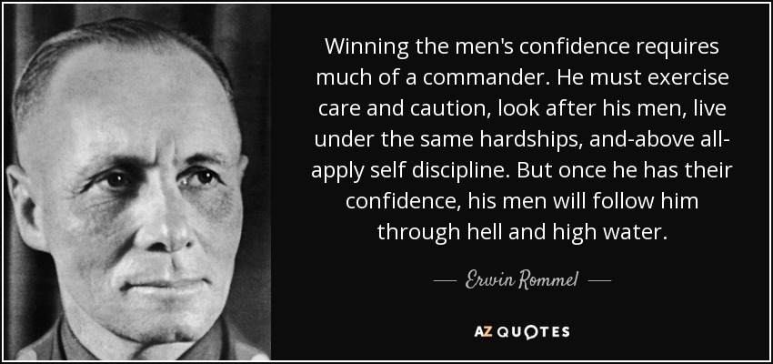 Winning the men's confidence requires much of a commander. He must exercise care and caution, look after his men, live under the same hardships, and-above all- apply self discipline. But once he has their confidence, his men will follow him through hell and high water. - Erwin Rommel