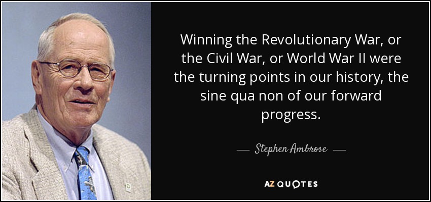 Winning the Revolutionary War, or the Civil War, or World War II were the turning points in our history, the sine qua non of our forward progress. - Stephen Ambrose
