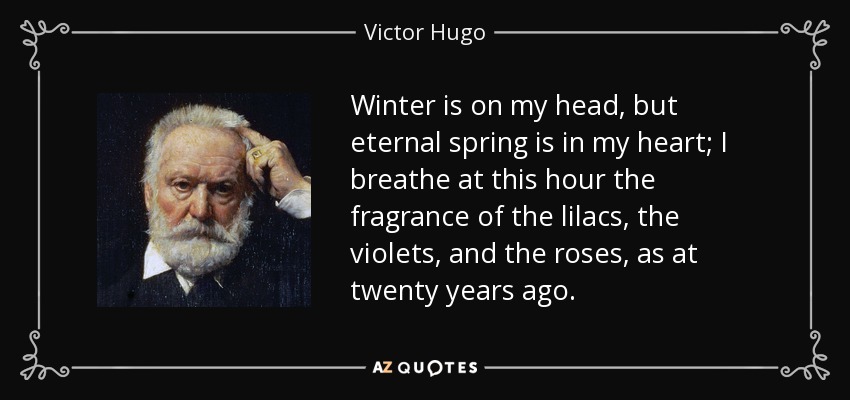 Winter is on my head, but eternal spring is in my heart; I breathe at this hour the fragrance of the lilacs, the violets, and the roses, as at twenty years ago. - Victor Hugo