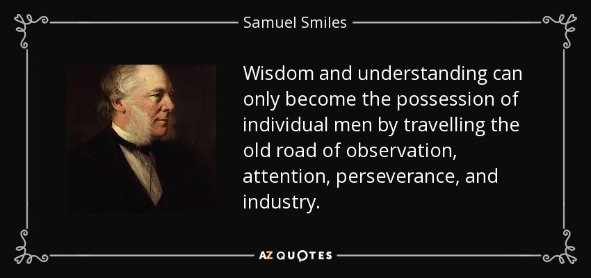 Wisdom and understanding can only become the possession of individual men by travelling the old road of observation, attention, perseverance, and industry. - Samuel Smiles