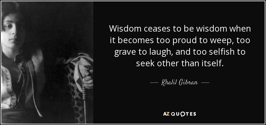 Wisdom ceases to be wisdom when it becomes too proud to weep, too grave to laugh, and too selfish to seek other than itself. - Khalil Gibran