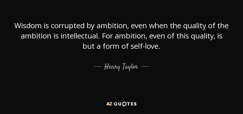 Wisdom is corrupted by ambition, even when the quality of the ambition is intellectual. For ambition, even of this quality, is but a form of self-love. - Henry Taylor
