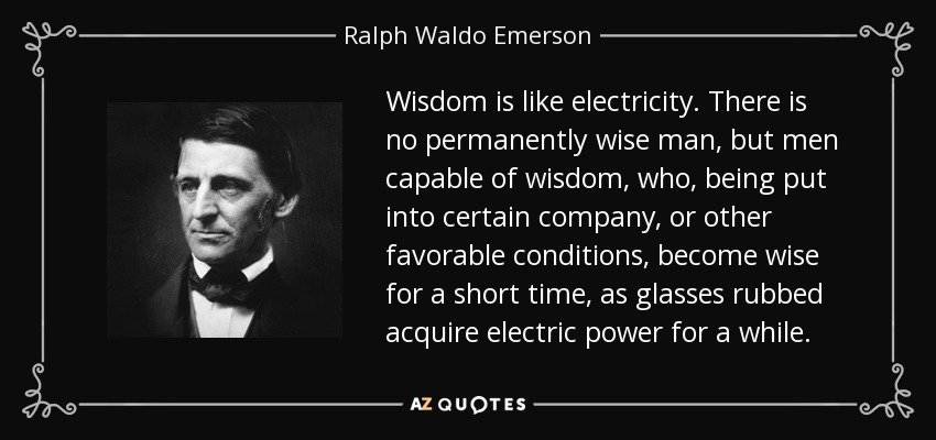 Wisdom is like electricity. There is no permanently wise man, but men capable of wisdom, who, being put into certain company, or other favorable conditions, become wise for a short time, as glasses rubbed acquire electric power for a while. - Ralph Waldo Emerson