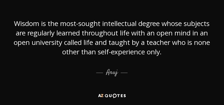 Wisdom is the most-sought intellectual degree whose subjects are regularly learned throughout life with an open mind in an open university called life and taught by a teacher who is none other than self-experience only. - Anuj