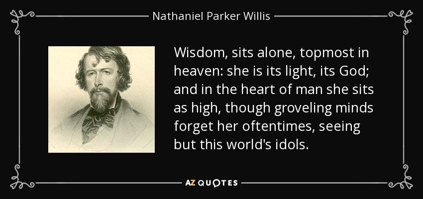 Wisdom, sits alone, topmost in heaven: she is its light, its God; and in the heart of man she sits as high, though groveling minds forget her oftentimes, seeing but this world's idols. - Nathaniel Parker Willis