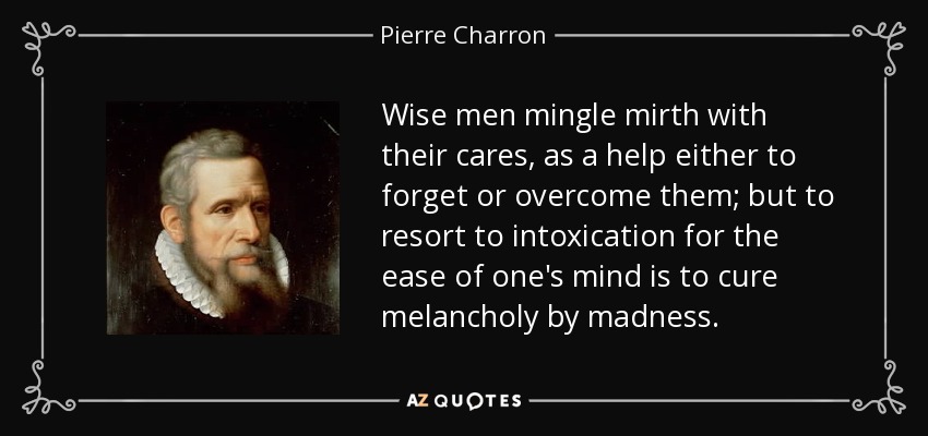 Wise men mingle mirth with their cares, as a help either to forget or overcome them; but to resort to intoxication for the ease of one's mind is to cure melancholy by madness. - Pierre Charron