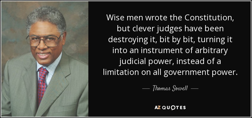 Wise men wrote the Constitution, but clever judges have been destroying it, bit by bit, turning it into an instrument of arbitrary judicial power, instead of a limitation on all government power. - Thomas Sowell