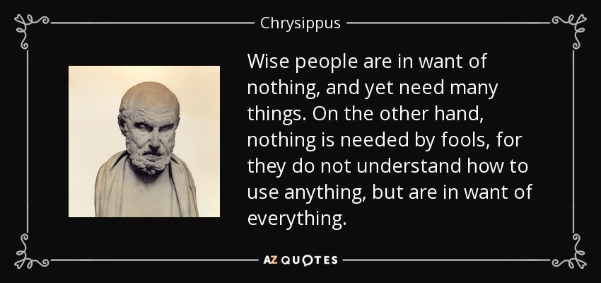 Wise people are in want of nothing, and yet need many things. On the other hand, nothing is needed by fools, for they do not understand how to use anything, but are in want of everything. - Chrysippus