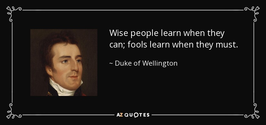 Wise people learn when they can; fools learn when they must. - Duke of Wellington