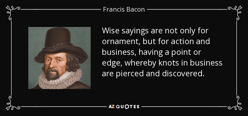 Wise sayings are not only for ornament, but for action and business, having a point or edge, whereby knots in business are pierced and discovered. - Francis Bacon