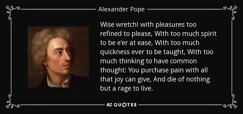 Wise wretch! with pleasures too refined to please, With too much spirit to be e'er at ease, With too much quickness ever to be taught, With too much thinking to have common thought: You purchase pain with all that joy can give, And die of nothing but a rage to live. - Alexander Pope