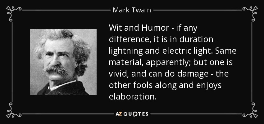Wit and Humor - if any difference, it is in duration - lightning and electric light. Same material, apparently; but one is vivid, and can do damage - the other fools along and enjoys elaboration. - Mark Twain