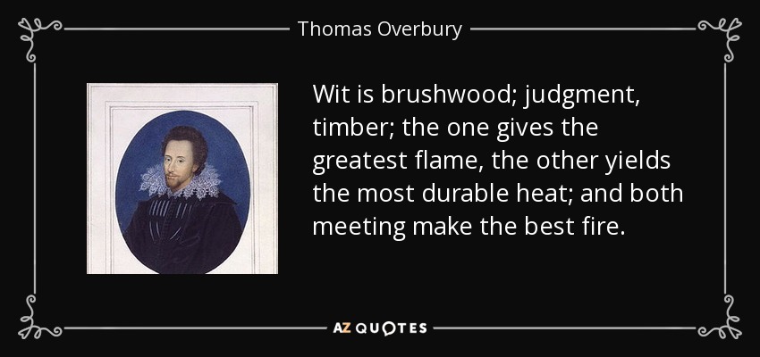Wit is brushwood; judgment, timber; the one gives the greatest flame, the other yields the most durable heat; and both meeting make the best fire. - Thomas Overbury