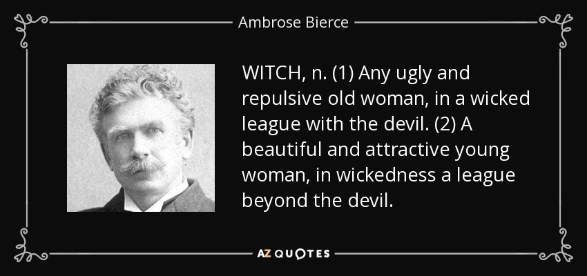 WITCH, n. (1) Any ugly and repulsive old woman, in a wicked league with the devil. (2) A beautiful and attractive young woman, in wickedness a league beyond the devil. - Ambrose Bierce