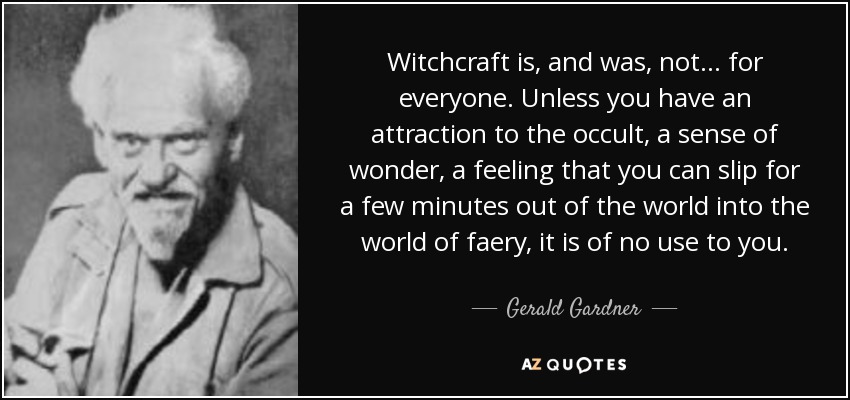 Witchcraft is, and was, not... for everyone. Unless you have an attraction to the occult, a sense of wonder, a feeling that you can slip for a few minutes out of the world into the world of faery, it is of no use to you. - Gerald Gardner