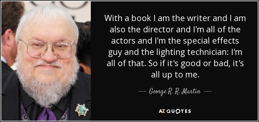 With a book I am the writer and I am also the director and I'm all of the actors and I'm the special effects guy and the lighting technician: I'm all of that. So if it's good or bad, it's all up to me. - George R. R. Martin
