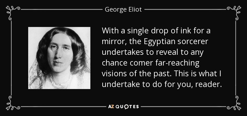With a single drop of ink for a mirror, the Egyptian sorcerer undertakes to reveal to any chance comer far-reaching visions of the past. This is what I undertake to do for you, reader. - George Eliot