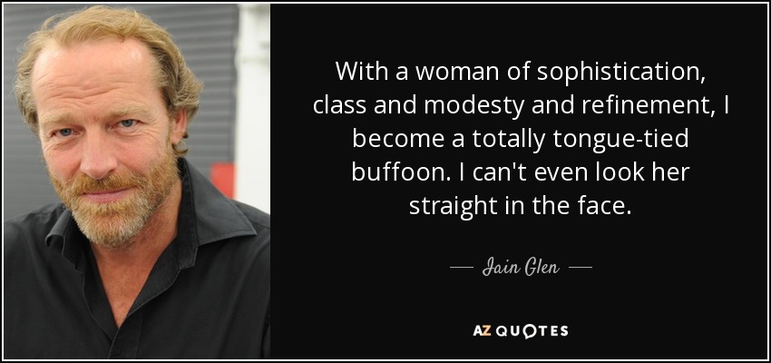 With a woman of sophistication, class and modesty and refinement, I become a totally tongue-tied buffoon. I can't even look her straight in the face. - Iain Glen