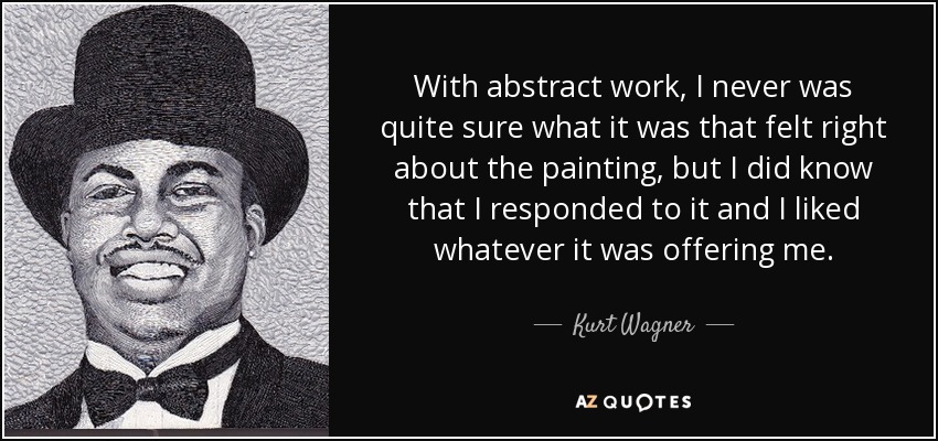 With abstract work, I never was quite sure what it was that felt right about the painting, but I did know that I responded to it and I liked whatever it was offering me. - Kurt Wagner