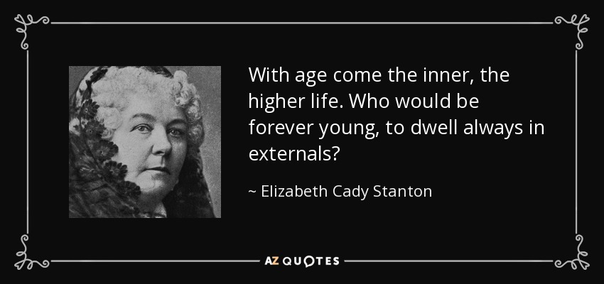 With age come the inner, the higher life. Who would be forever young, to dwell always in externals? - Elizabeth Cady Stanton